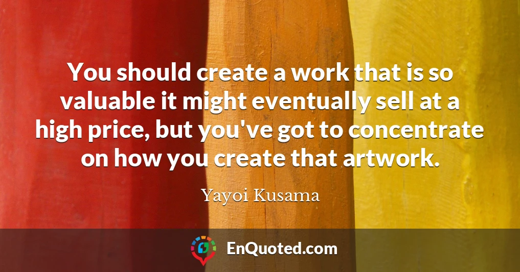 You should create a work that is so valuable it might eventually sell at a high price, but you've got to concentrate on how you create that artwork.
