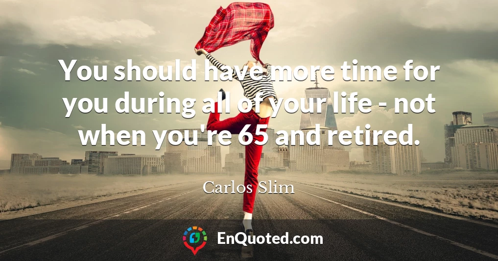 You should have more time for you during all of your life - not when you're 65 and retired.