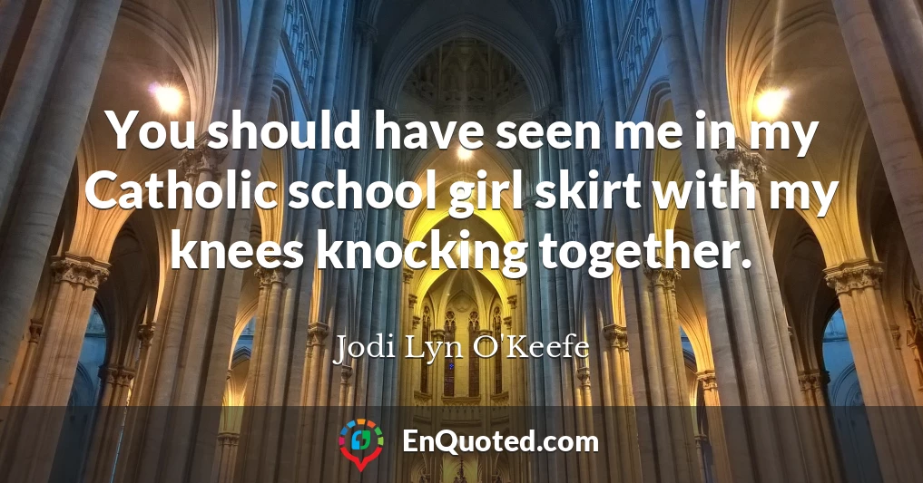 You should have seen me in my Catholic school girl skirt with my knees knocking together.