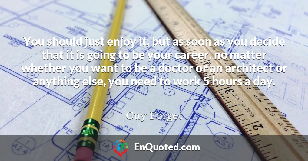 You should just enjoy it, but as soon as you decide that it is going to be your career, no matter whether you want to be a doctor or an architect or anything else, you need to work 5 hours a day.