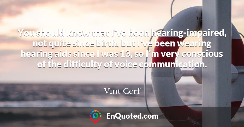 You should know that I've been hearing-impaired, not quite since birth, but I've been wearing hearing aids since I was 13, so I'm very conscious of the difficulty of voice communication.