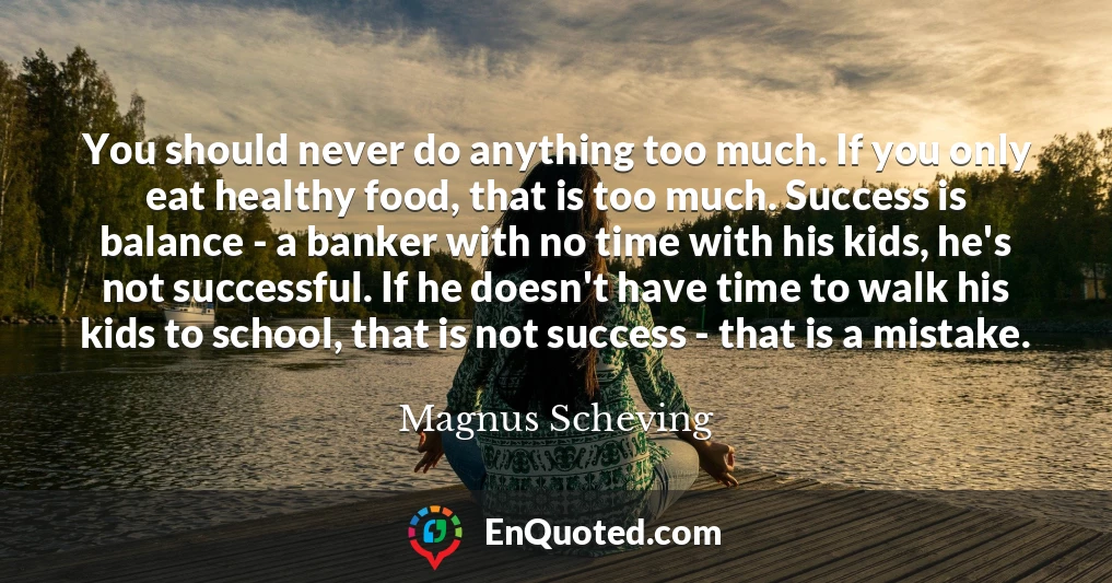 You should never do anything too much. If you only eat healthy food, that is too much. Success is balance - a banker with no time with his kids, he's not successful. If he doesn't have time to walk his kids to school, that is not success - that is a mistake.