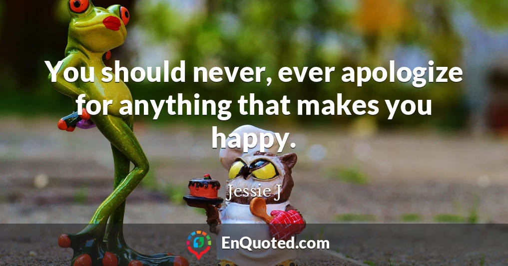 You should never, ever apologize for anything that makes you happy.