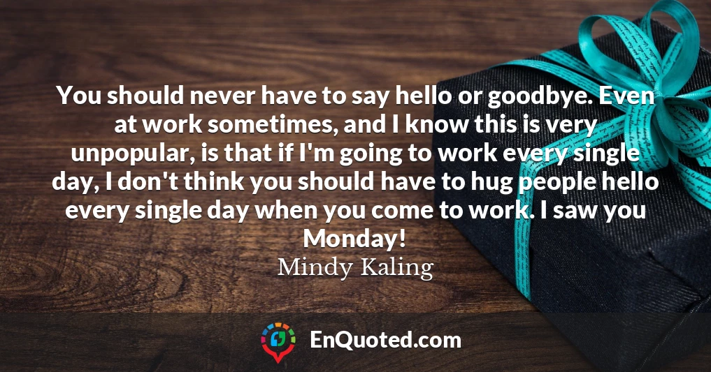You should never have to say hello or goodbye. Even at work sometimes, and I know this is very unpopular, is that if I'm going to work every single day, I don't think you should have to hug people hello every single day when you come to work. I saw you Monday!