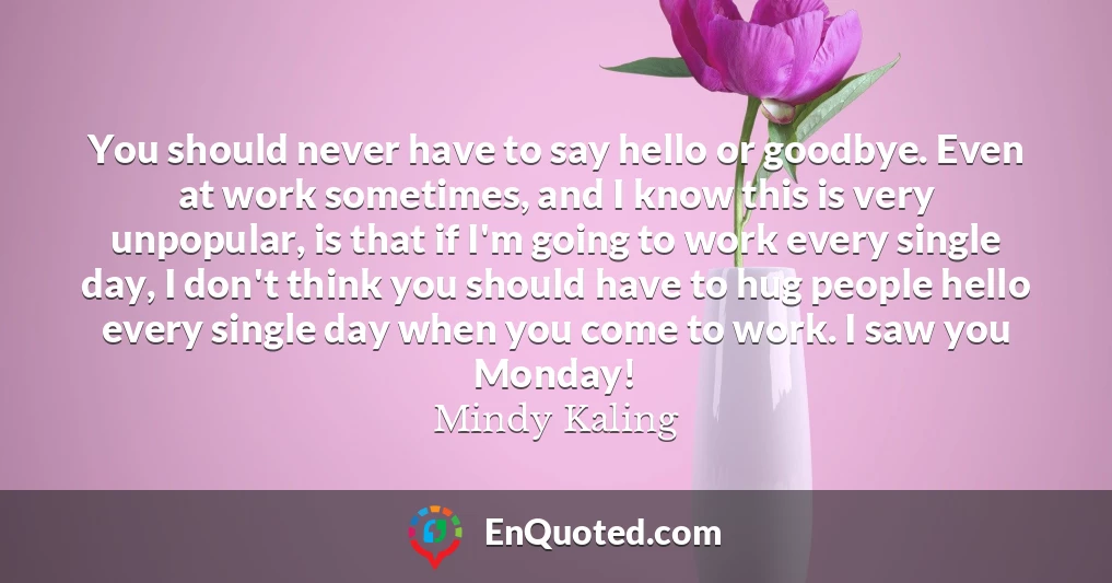 You should never have to say hello or goodbye. Even at work sometimes, and I know this is very unpopular, is that if I'm going to work every single day, I don't think you should have to hug people hello every single day when you come to work. I saw you Monday!