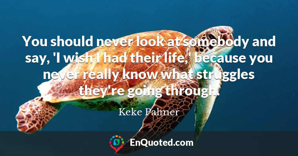 You should never look at somebody and say, 'I wish I had their life,' because you never really know what struggles they're going through.