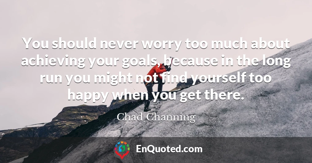 You should never worry too much about achieving your goals, because in the long run you might not find yourself too happy when you get there.