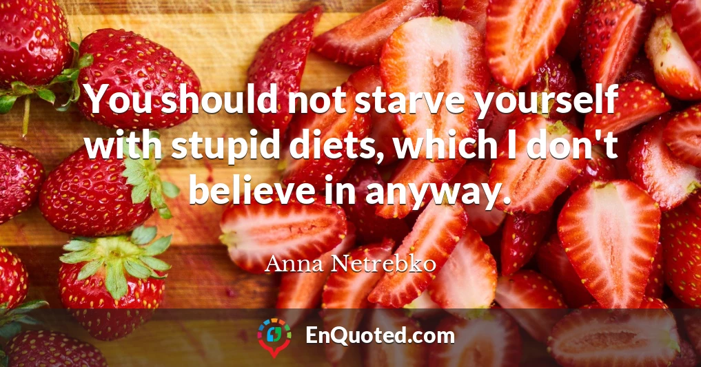 You should not starve yourself with stupid diets, which I don't believe in anyway.