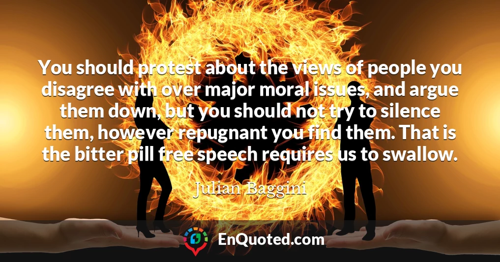 You should protest about the views of people you disagree with over major moral issues, and argue them down, but you should not try to silence them, however repugnant you find them. That is the bitter pill free speech requires us to swallow.
