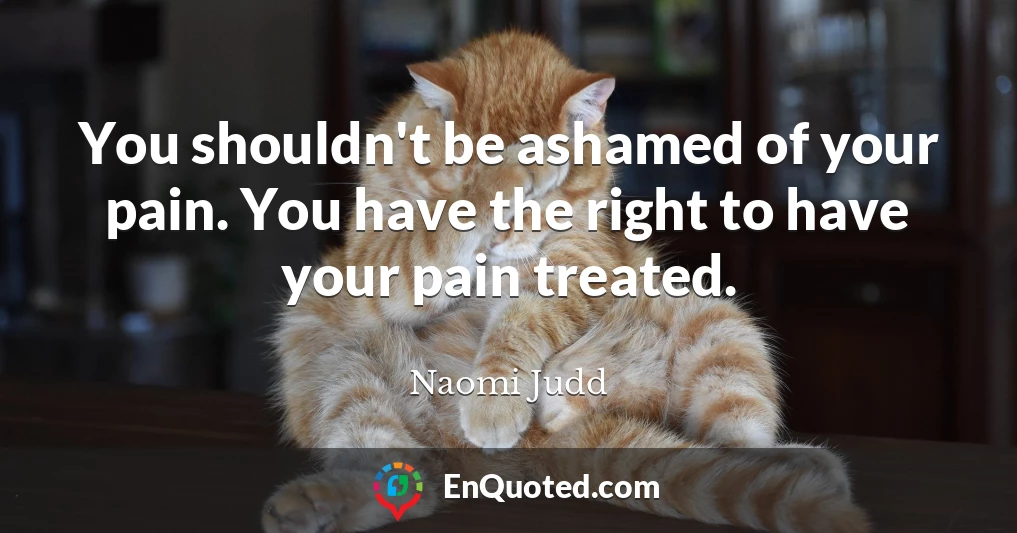 You shouldn't be ashamed of your pain. You have the right to have your pain treated.