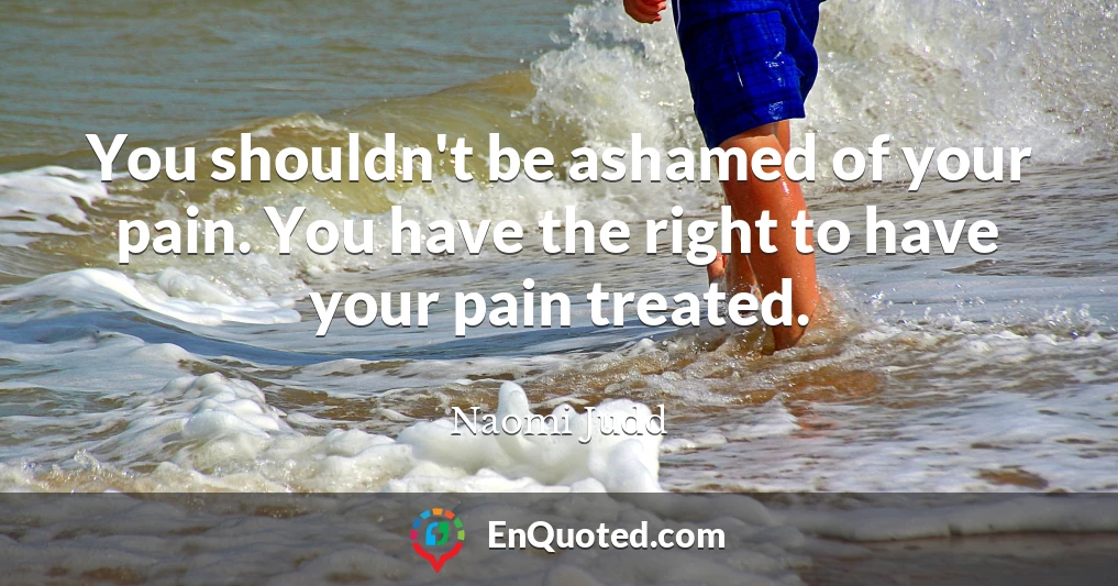 You shouldn't be ashamed of your pain. You have the right to have your pain treated.