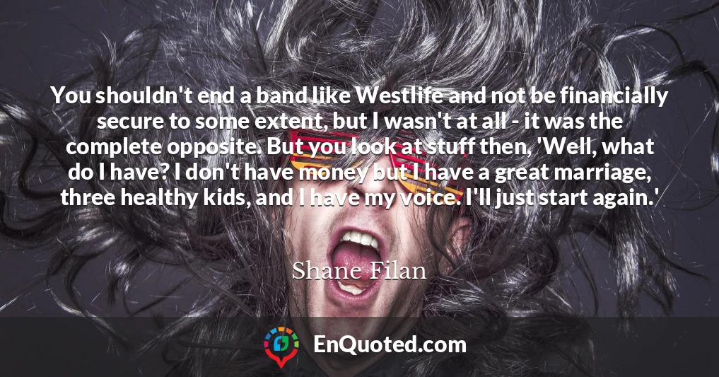 You shouldn't end a band like Westlife and not be financially secure to some extent, but I wasn't at all - it was the complete opposite. But you look at stuff then, 'Well, what do I have? I don't have money but I have a great marriage, three healthy kids, and I have my voice. I'll just start again.'
