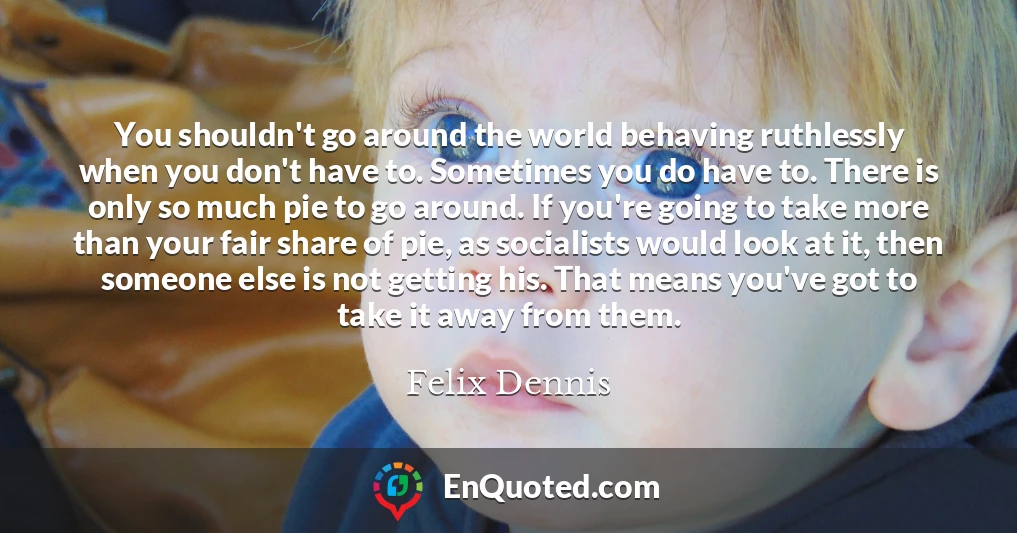 You shouldn't go around the world behaving ruthlessly when you don't have to. Sometimes you do have to. There is only so much pie to go around. If you're going to take more than your fair share of pie, as socialists would look at it, then someone else is not getting his. That means you've got to take it away from them.