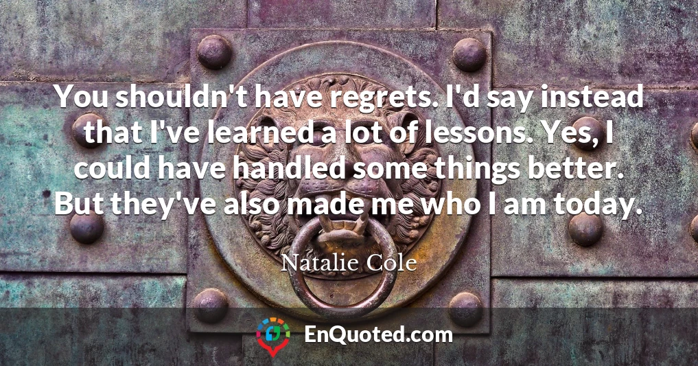 You shouldn't have regrets. I'd say instead that I've learned a lot of lessons. Yes, I could have handled some things better. But they've also made me who I am today.