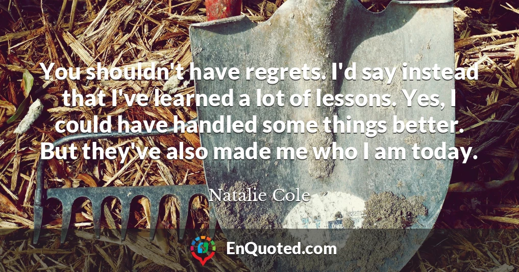 You shouldn't have regrets. I'd say instead that I've learned a lot of lessons. Yes, I could have handled some things better. But they've also made me who I am today.