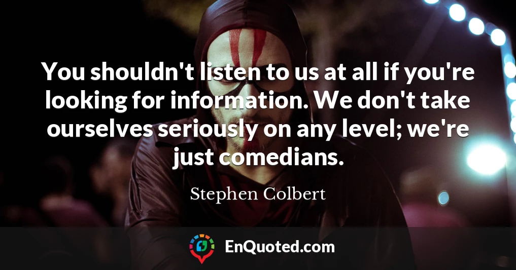 You shouldn't listen to us at all if you're looking for information. We don't take ourselves seriously on any level; we're just comedians.