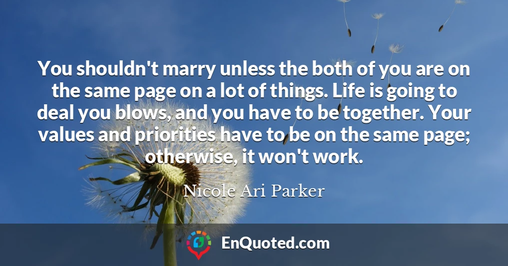 You shouldn't marry unless the both of you are on the same page on a lot of things. Life is going to deal you blows, and you have to be together. Your values and priorities have to be on the same page; otherwise, it won't work.