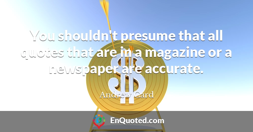 You shouldn't presume that all quotes that are in a magazine or a newspaper are accurate.