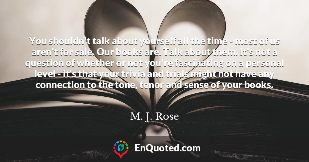 You shouldn't talk about yourself all the time - most of us aren't for sale. Our books are. Talk about them. It's not a question of whether or not you're fascinating on a personal level - it's that your trivia and trials might not have any connection to the tone, tenor and sense of your books.