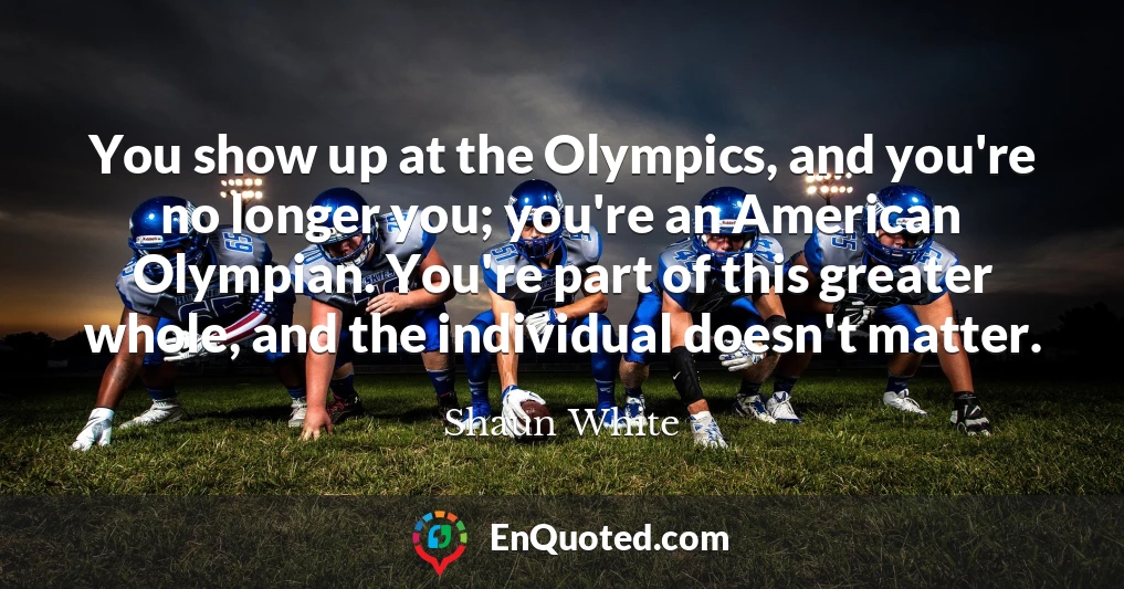 You show up at the Olympics, and you're no longer you; you're an American Olympian. You're part of this greater whole, and the individual doesn't matter.