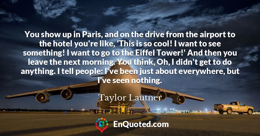 You show up in Paris, and on the drive from the airport to the hotel you're like, 'This is so cool! I want to see something! I want to go to the Eiffel Tower!' And then you leave the next morning. You think, Oh, I didn't get to do anything. I tell people: I've been just about everywhere, but I've seen nothing.