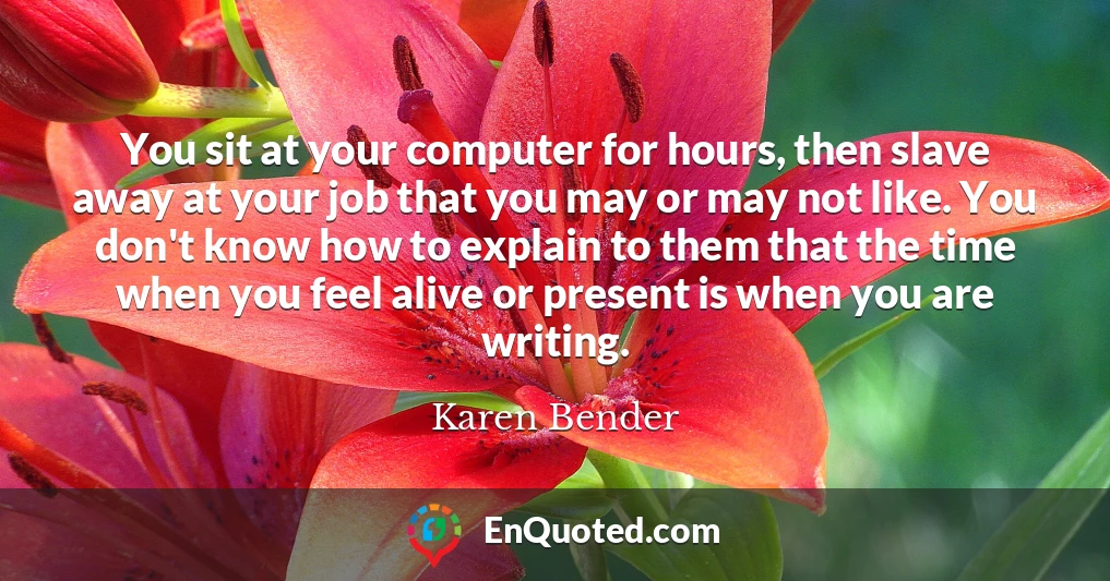 You sit at your computer for hours, then slave away at your job that you may or may not like. You don't know how to explain to them that the time when you feel alive or present is when you are writing.