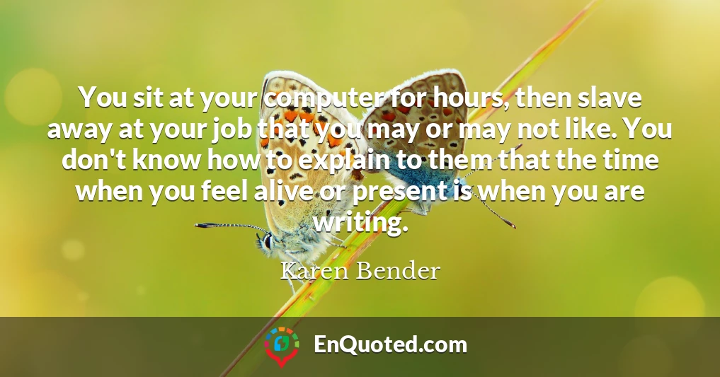 You sit at your computer for hours, then slave away at your job that you may or may not like. You don't know how to explain to them that the time when you feel alive or present is when you are writing.