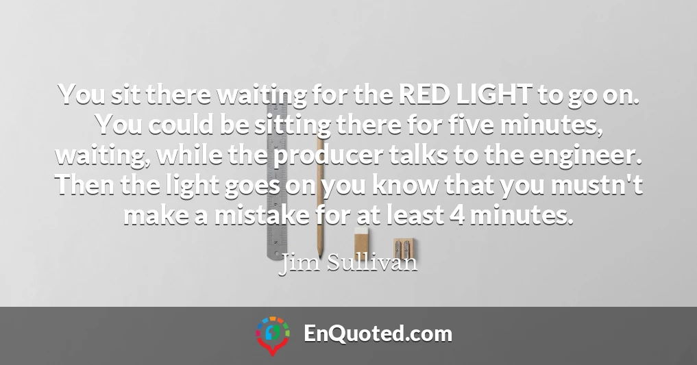 You sit there waiting for the RED LIGHT to go on. You could be sitting there for five minutes, waiting, while the producer talks to the engineer. Then the light goes on you know that you mustn't make a mistake for at least 4 minutes.