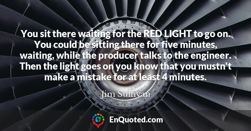 You sit there waiting for the RED LIGHT to go on. You could be sitting there for five minutes, waiting, while the producer talks to the engineer. Then the light goes on you know that you mustn't make a mistake for at least 4 minutes.