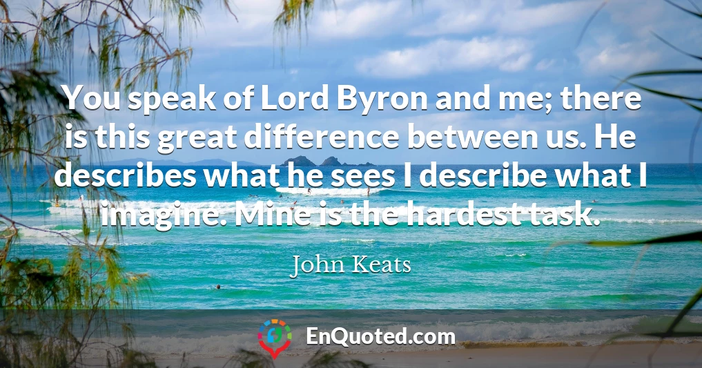 You speak of Lord Byron and me; there is this great difference between us. He describes what he sees I describe what I imagine. Mine is the hardest task.