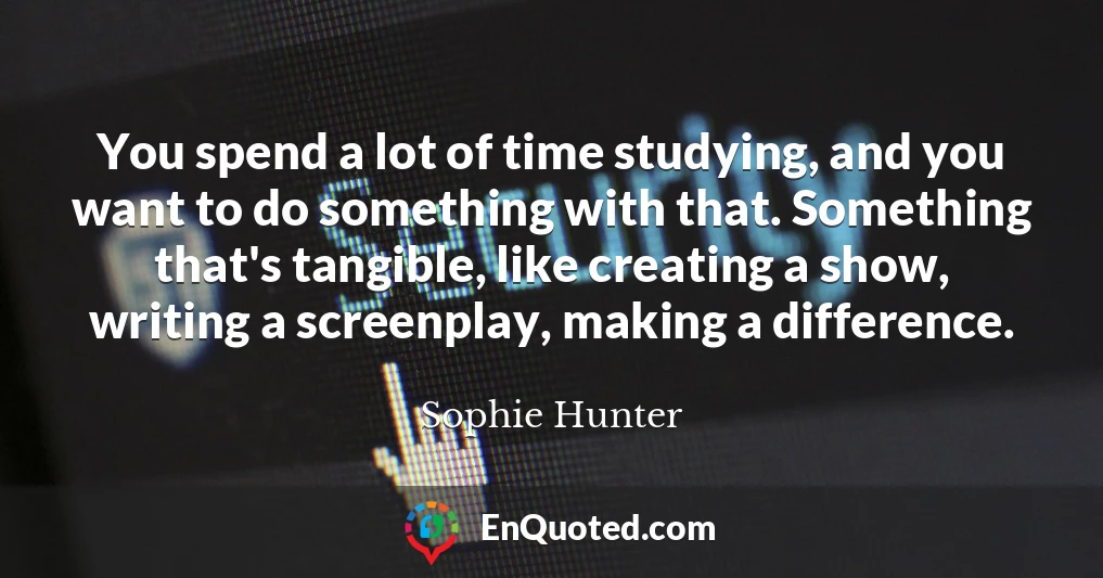 You spend a lot of time studying, and you want to do something with that. Something that's tangible, like creating a show, writing a screenplay, making a difference.