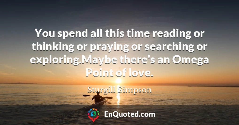 You spend all this time reading or thinking or praying or searching or exploring.Maybe there's an Omega Point of love.
