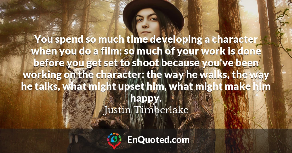 You spend so much time developing a character when you do a film; so much of your work is done before you get set to shoot because you've been working on the character: the way he walks, the way he talks, what might upset him, what might make him happy.