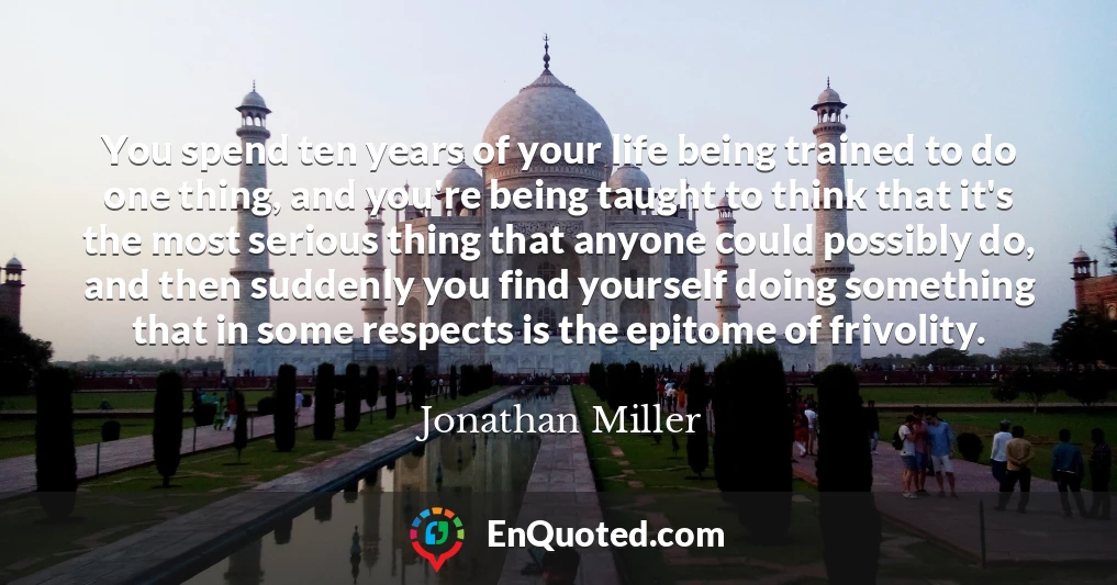 You spend ten years of your life being trained to do one thing, and you're being taught to think that it's the most serious thing that anyone could possibly do, and then suddenly you find yourself doing something that in some respects is the epitome of frivolity.