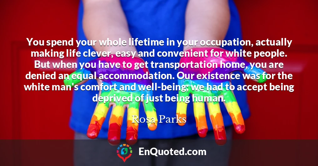 You spend your whole lifetime in your occupation, actually making life clever, easy and convenient for white people. But when you have to get transportation home, you are denied an equal accommodation. Our existence was for the white man's comfort and well-being; we had to accept being deprived of just being human.