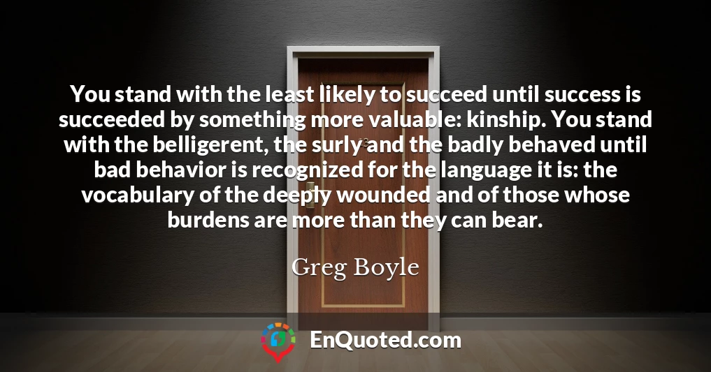 You stand with the least likely to succeed until success is succeeded by something more valuable: kinship. You stand with the belligerent, the surly and the badly behaved until bad behavior is recognized for the language it is: the vocabulary of the deeply wounded and of those whose burdens are more than they can bear.