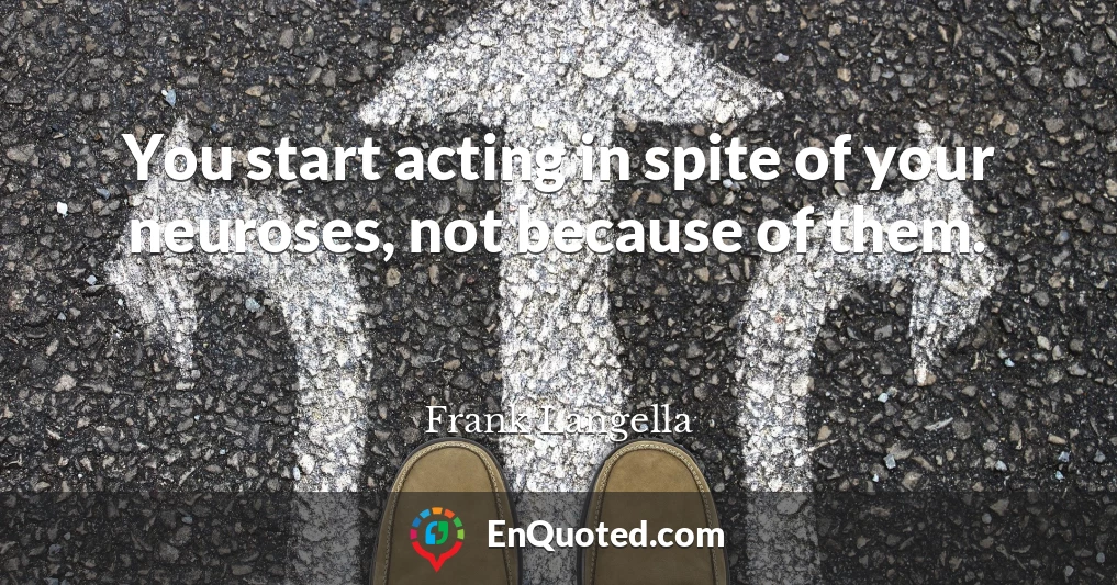 You start acting in spite of your neuroses, not because of them.