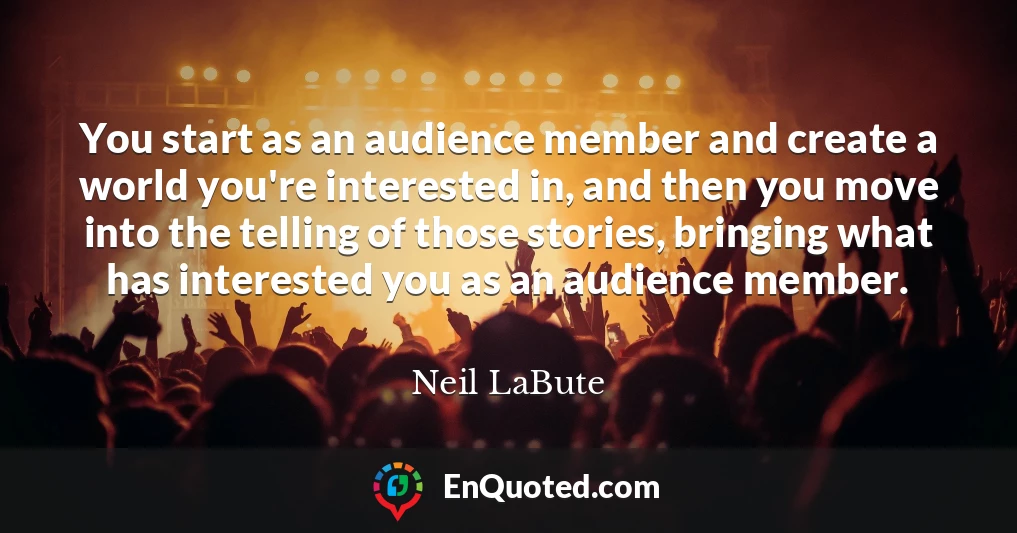You start as an audience member and create a world you're interested in, and then you move into the telling of those stories, bringing what has interested you as an audience member.
