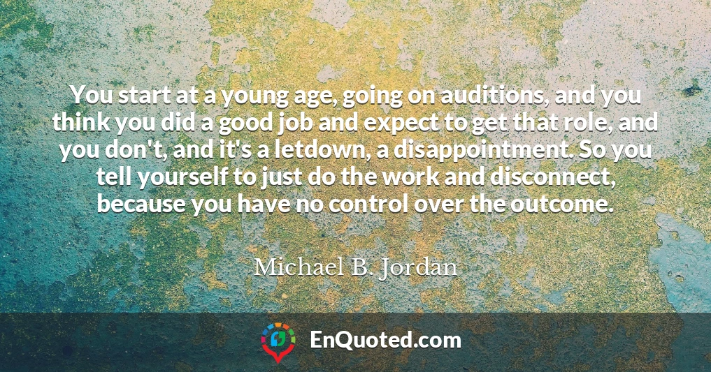 You start at a young age, going on auditions, and you think you did a good job and expect to get that role, and you don't, and it's a letdown, a disappointment. So you tell yourself to just do the work and disconnect, because you have no control over the outcome.