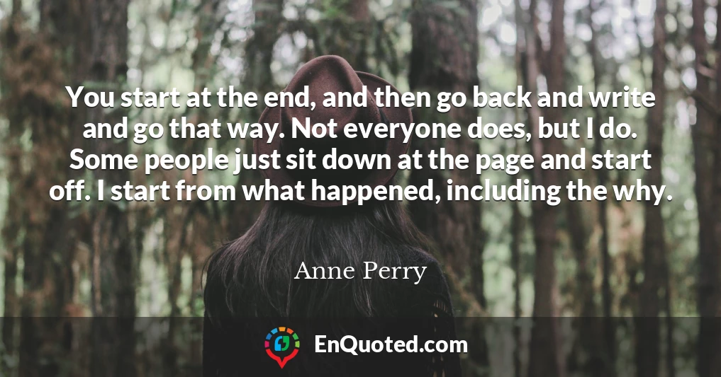 You start at the end, and then go back and write and go that way. Not everyone does, but I do. Some people just sit down at the page and start off. I start from what happened, including the why.