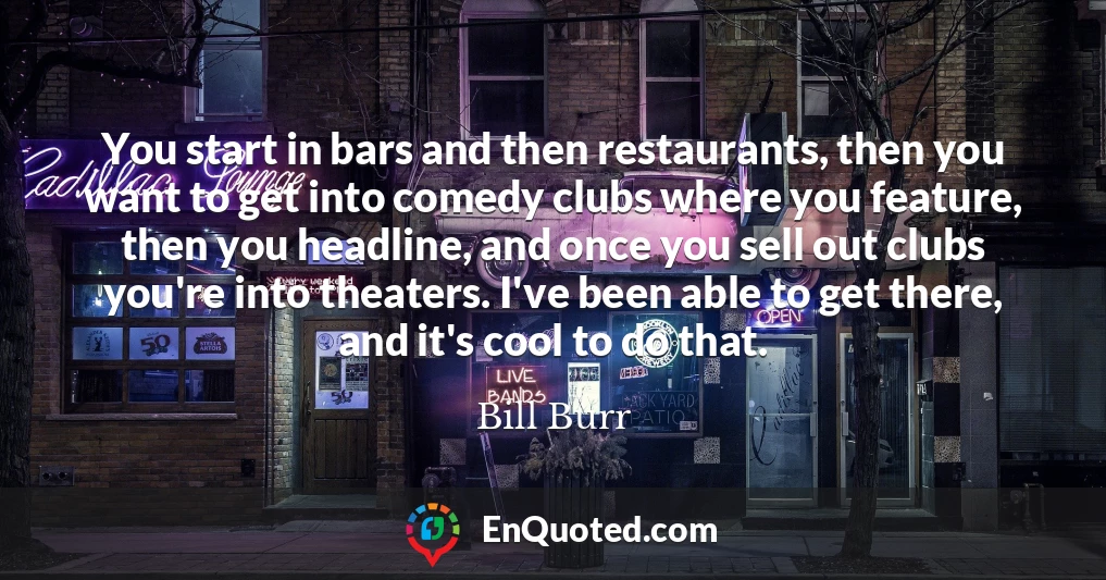 You start in bars and then restaurants, then you want to get into comedy clubs where you feature, then you headline, and once you sell out clubs you're into theaters. I've been able to get there, and it's cool to do that.