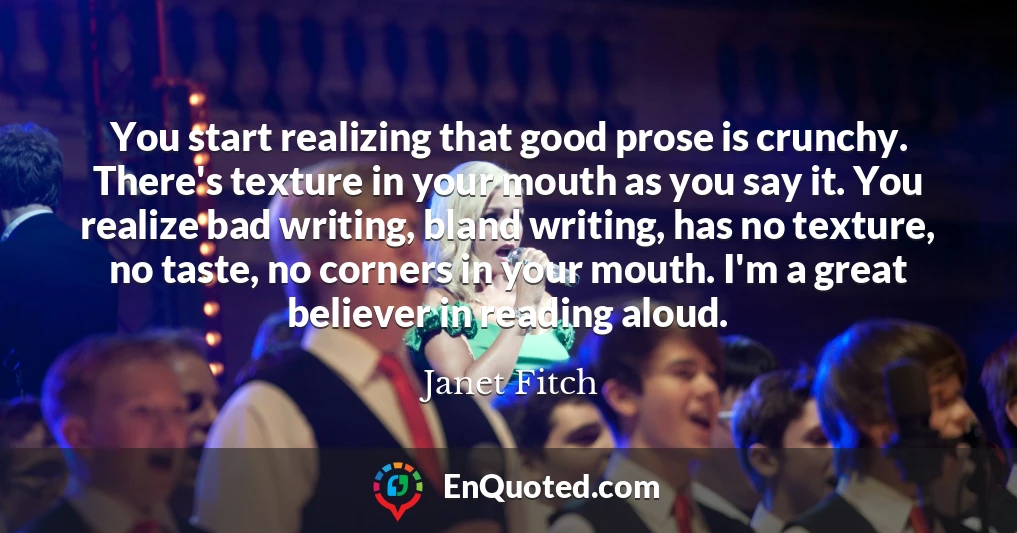 You start realizing that good prose is crunchy. There's texture in your mouth as you say it. You realize bad writing, bland writing, has no texture, no taste, no corners in your mouth. I'm a great believer in reading aloud.