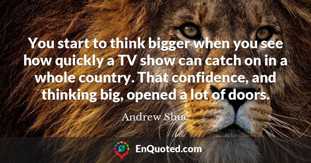 You start to think bigger when you see how quickly a TV show can catch on in a whole country. That confidence, and thinking big, opened a lot of doors.