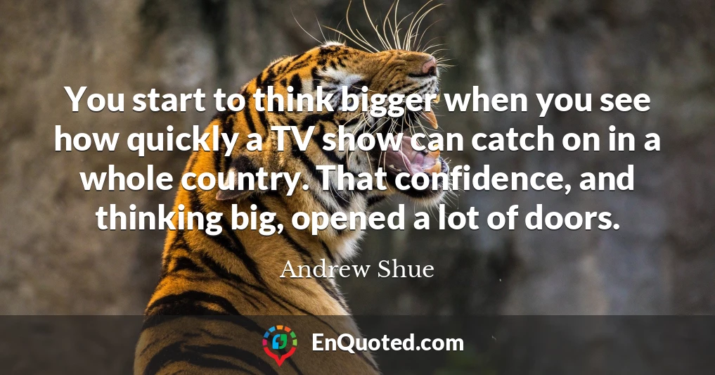 You start to think bigger when you see how quickly a TV show can catch on in a whole country. That confidence, and thinking big, opened a lot of doors.