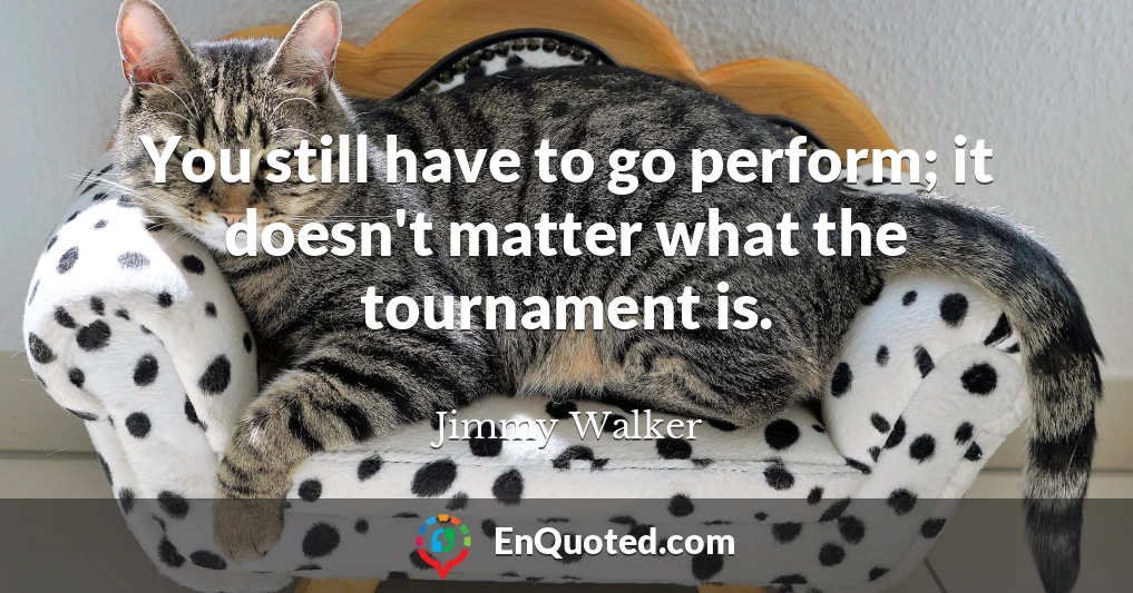You still have to go perform; it doesn't matter what the tournament is.
