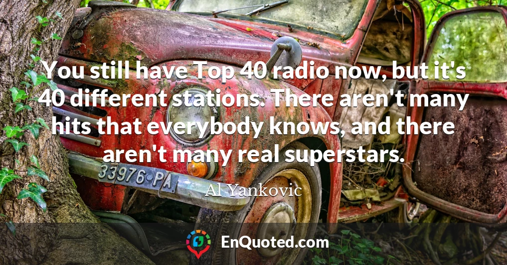 You still have Top 40 radio now, but it's 40 different stations. There aren't many hits that everybody knows, and there aren't many real superstars.