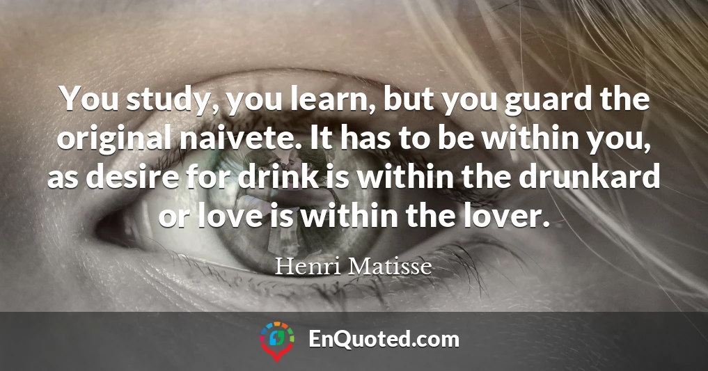 You study, you learn, but you guard the original naivete. It has to be within you, as desire for drink is within the drunkard or love is within the lover.