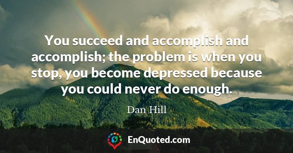 You succeed and accomplish and accomplish; the problem is when you stop, you become depressed because you could never do enough.