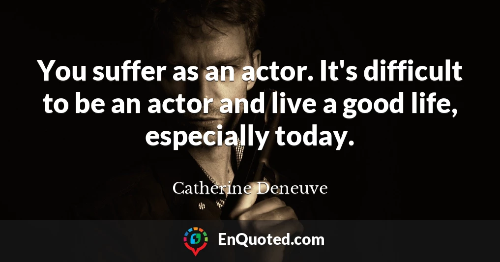 You suffer as an actor. It's difficult to be an actor and live a good life, especially today.