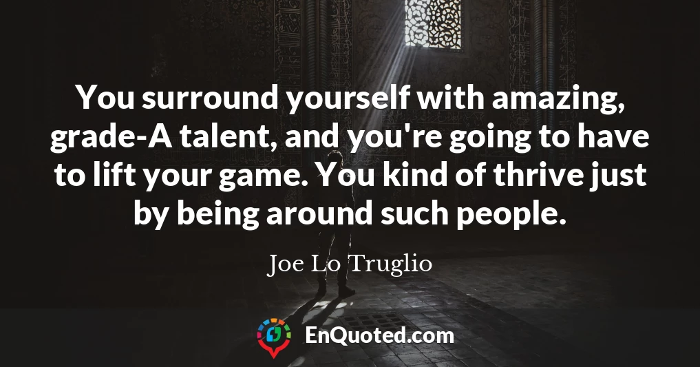 You surround yourself with amazing, grade-A talent, and you're going to have to lift your game. You kind of thrive just by being around such people.